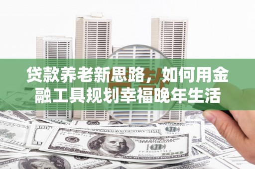青原贷款养老新思路，如何用金融工具规划幸福晚年生活