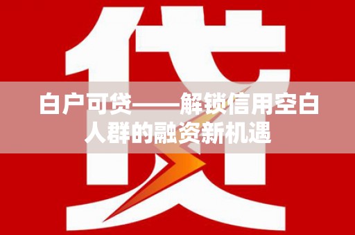 青原白户可贷——解锁信用空白人群的融资新机遇
